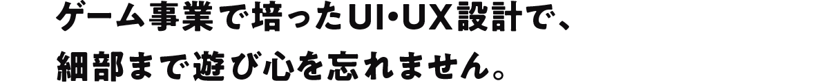 ゲーム事業で培ったUI・UX設計で、 細部まで遊び心を忘れません。