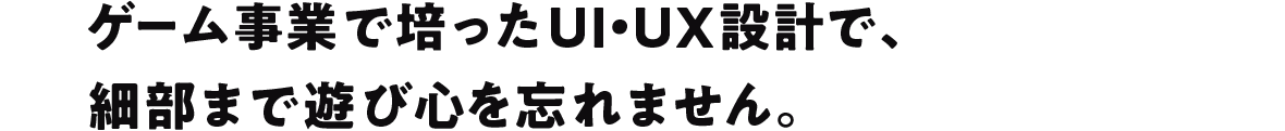 ゲーム事業で培ったUI・UX設計で、 細部まで遊び心を忘れません。